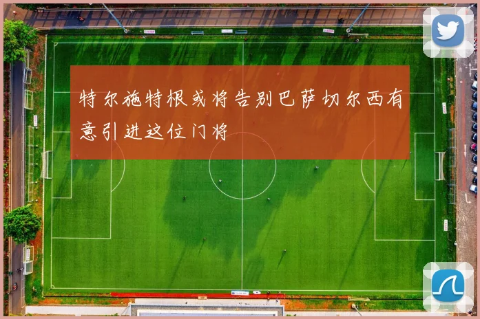 特尔施特根或将告别巴萨切尔西有意引进这位门将