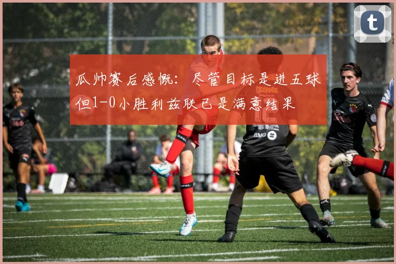 瓜帅赛后感慨：尽管目标是进五球但1-0小胜利兹联已是满意结果