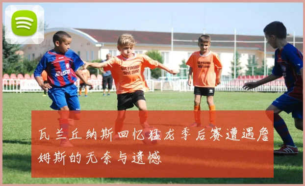 瓦兰丘纳斯回忆猛龙季后赛遭遇詹姆斯的无奈与遗憾