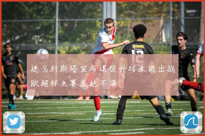 迭戈科斯塔宣布退役并对未能出战欧超杯决赛表达不满
