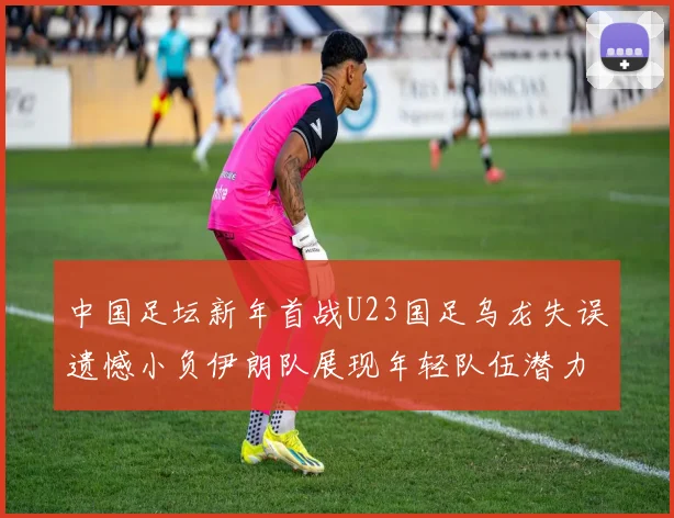 中国足坛新年首战U23国足乌龙失误遗憾小负伊朗队展现年轻队伍潜力