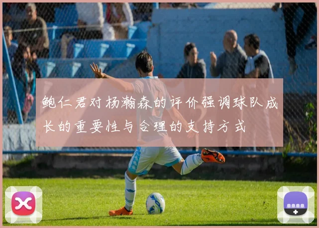 鲍仁君对杨瀚森的评价强调球队成长的重要性与合理的支持方式