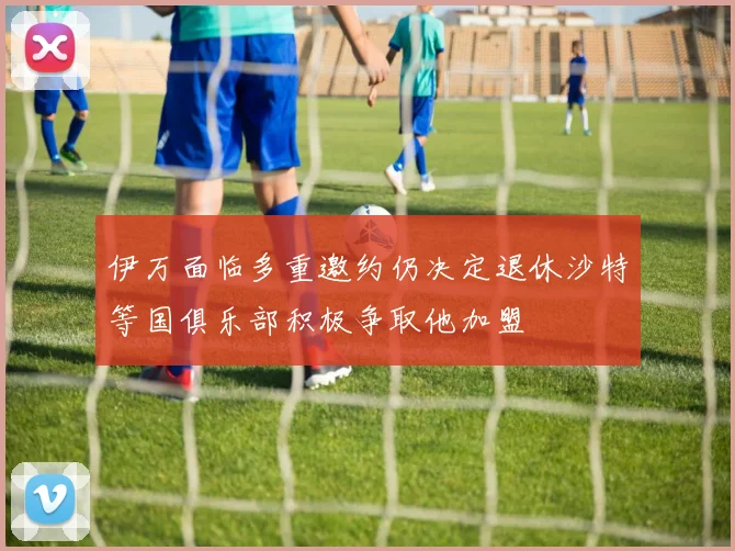 伊万面临多重邀约仍决定退休沙特等国俱乐部积极争取他加盟