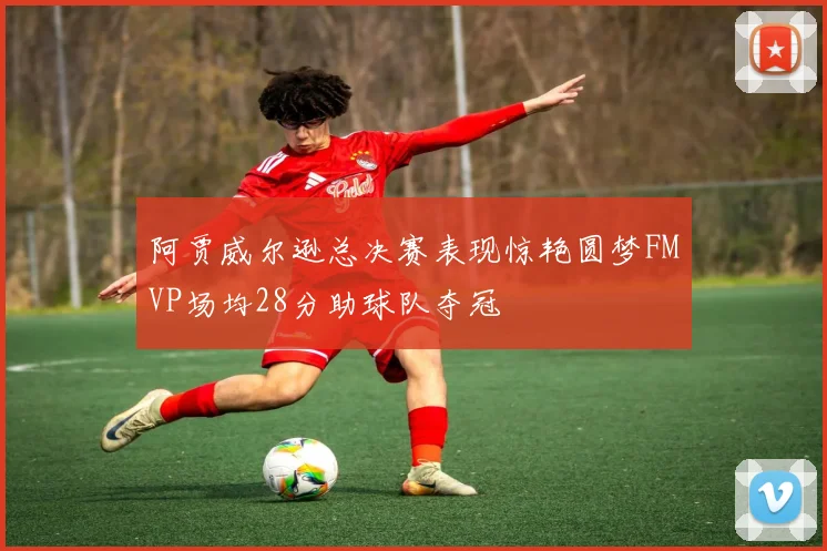 阿贾威尔逊总决赛表现惊艳圆梦FMVP场均28分助球队夺冠