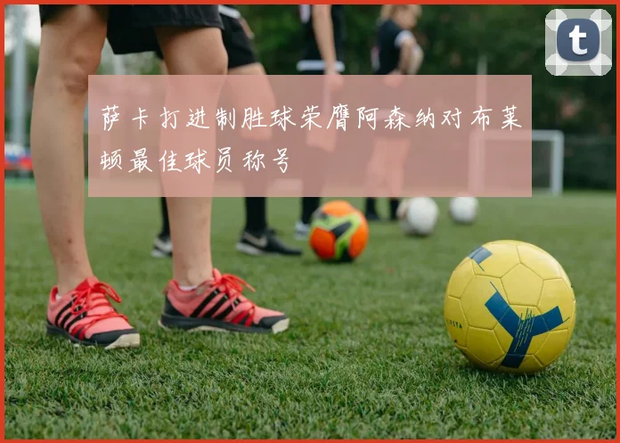 萨卡打进制胜球荣膺阿森纳对布莱顿最佳球员称号