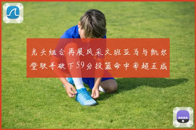 光头组合再展风采文班亚马与凯尔登联手砍下59分投篮命中率超五成