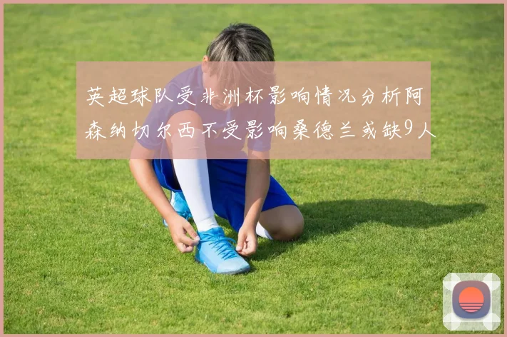 英超球队受非洲杯影响情况分析阿森纳切尔西不受影响桑德兰或缺9人